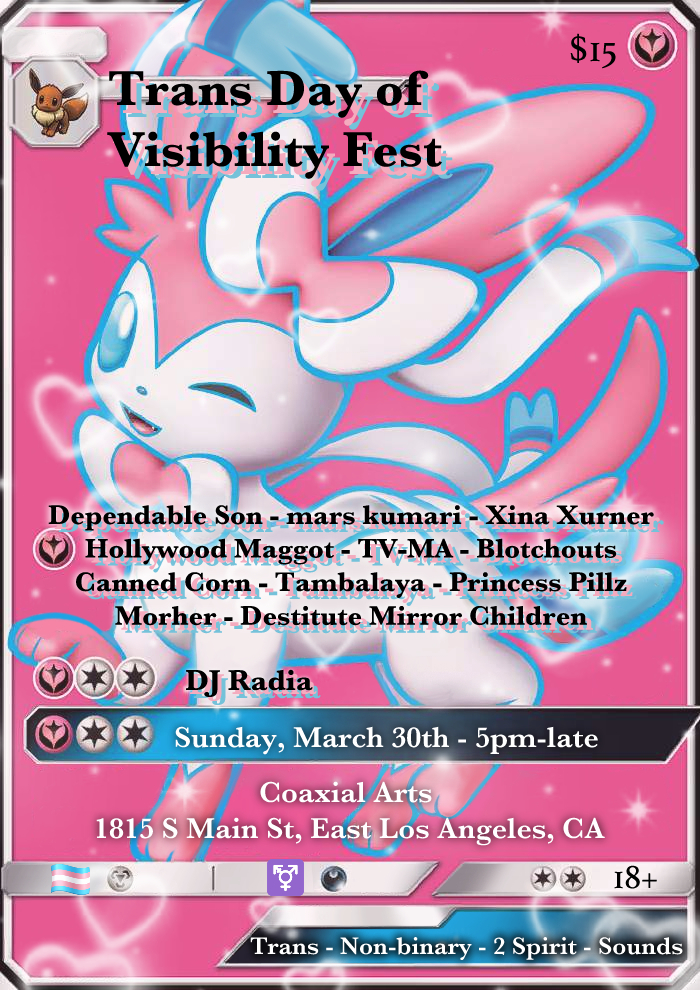 Flier that is an edit of a past Sylveon GX pokemon card with cute hearts superimposed on. Though the text of pokemon card is gone, the flier is still formatted to look like one. Text: Trans Day of Visibility Fest Dependable Son - mars kumari - Xina Xurner - Hollywood Maggot - TV-MA - Blotchouts - Canned Corn - Tambalaya - Princess Pillz - Morher - Destitute Mirror Children. DJ Radia Sunday, March 30th - 5pm-late Coaxial Arts 1815 S Main St, East Los Angeles, Ca 18+ Trans - Non-binary - 2 Spirit - Sounds